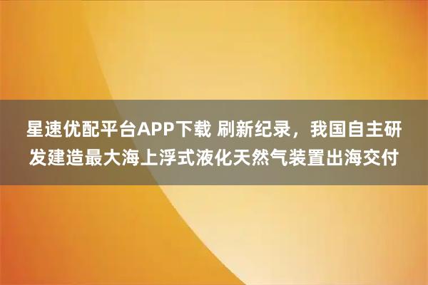 星速优配平台APP下载 刷新纪录，我国自主研发建造最大海上浮式液化天然气装置出海交付