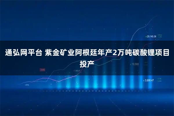 通弘网平台 紫金矿业阿根廷年产2万吨碳酸锂项目投产