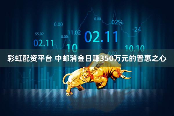 彩虹配资平台 中邮消金日赚350万元的普惠之心