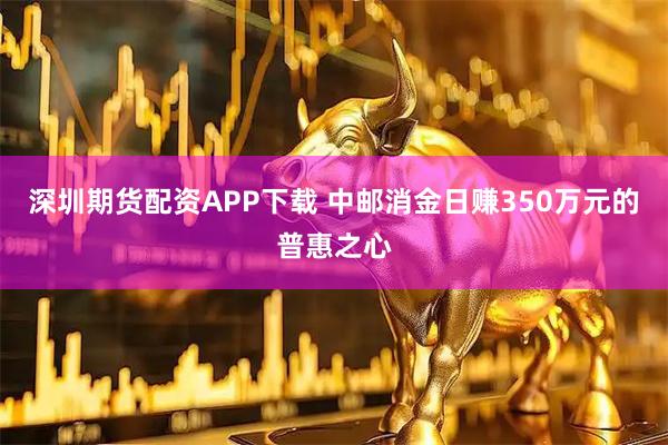 深圳期货配资APP下载 中邮消金日赚350万元的普惠之心