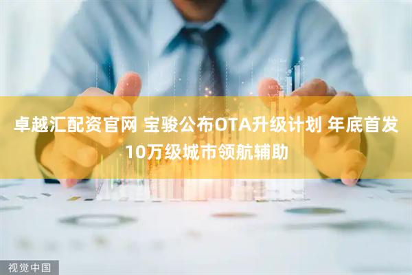 卓越汇配资官网 宝骏公布OTA升级计划 年底首发10万级城市领航辅助