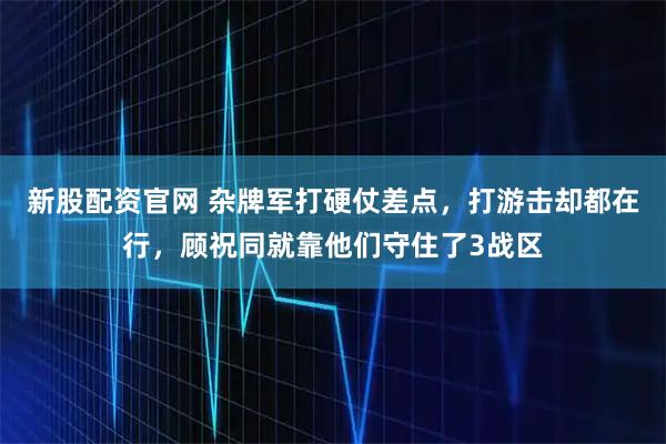 新股配资官网 杂牌军打硬仗差点，打游击却都在行，顾祝同就靠他们守住了3战区