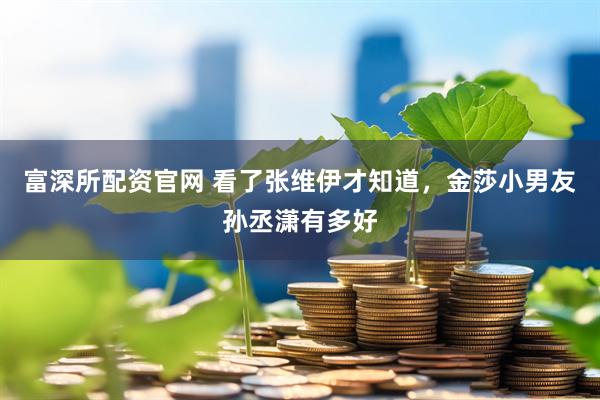 富深所配资官网 看了张维伊才知道，金莎小男友孙丞潇有多好