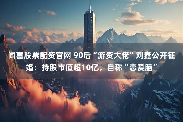 闻喜股票配资官网 90后“游资大佬”刘鑫公开征婚：持股市值超10亿，自称“恋爱脑”