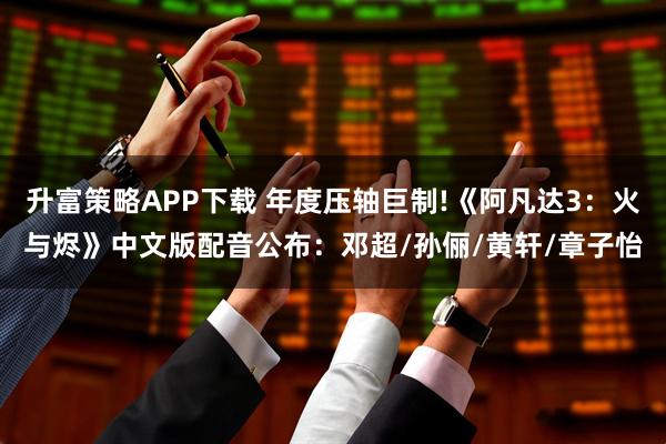 升富策略APP下载 年度压轴巨制!《阿凡达3：火与烬》中文版配音公布：邓超/孙俪/黄轩/章子怡