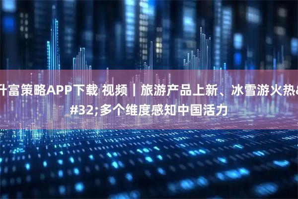 升富策略APP下载 视频｜旅游产品上新、冰雪游火热 多个维度感知中国活力