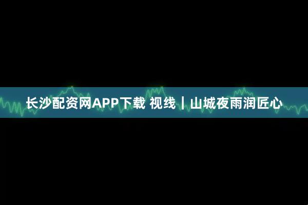 长沙配资网APP下载 视线｜山城夜雨润匠心