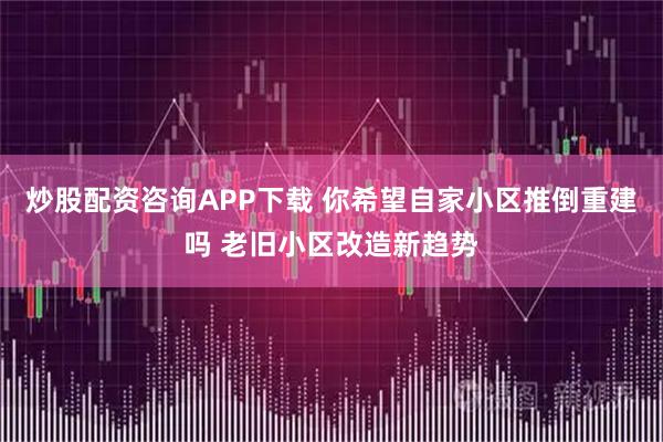 炒股配资咨询APP下载 你希望自家小区推倒重建吗 老旧小区改造新趋势