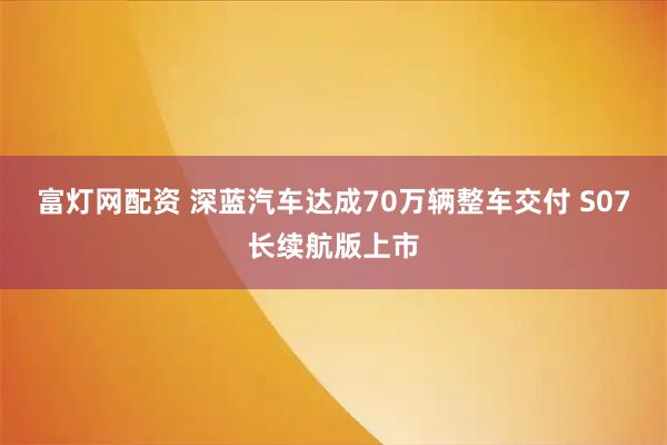 富灯网配资 深蓝汽车达成70万辆整车交付 S07长续航版上市