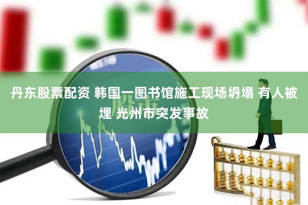 丹东股票配资 韩国一图书馆施工现场坍塌 有人被埋 光州市突发事故