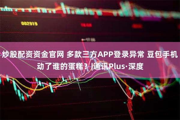炒股配资资金官网 多款三方APP登录异常 豆包手机动了谁的蛋糕？|通讯Plus·深度