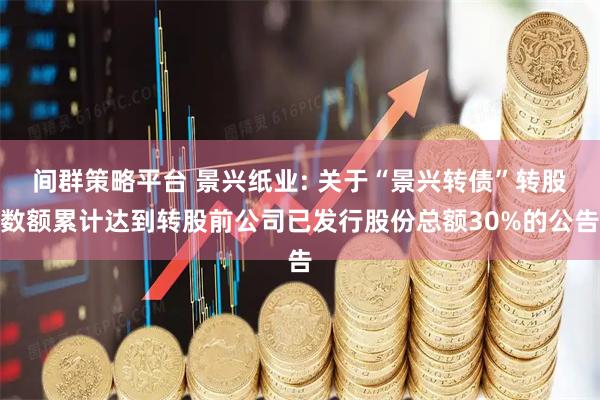 间群策略平台 景兴纸业: 关于“景兴转债”转股数额累计达到转股前公司已发行股份总额30%的公告