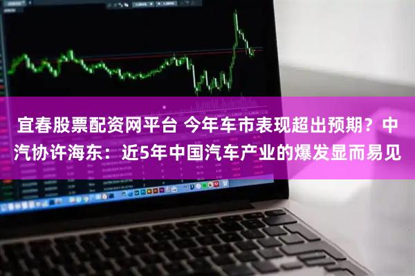 宜春股票配资网平台 今年车市表现超出预期？中汽协许海东：近5年中国汽车产业的爆发显而易见
