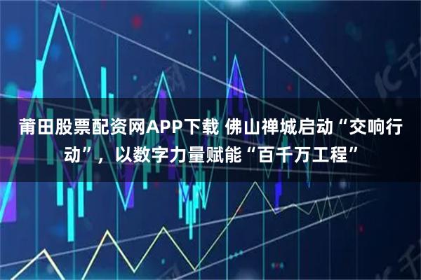 莆田股票配资网APP下载 佛山禅城启动“交响行动”，以数字力量赋能“百千万工程”