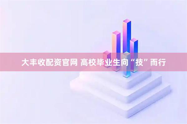 大丰收配资官网 高校毕业生向“技”而行