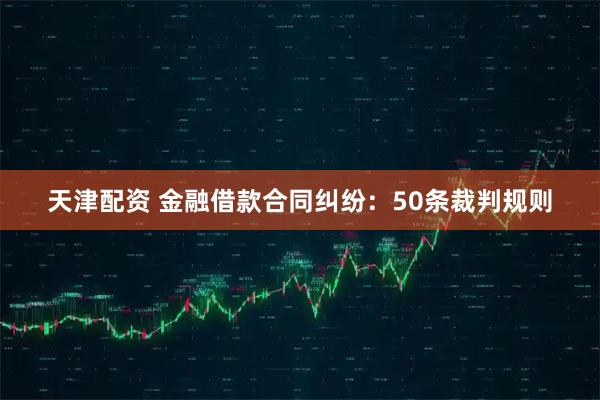 天津配资 金融借款合同纠纷：50条裁判规则