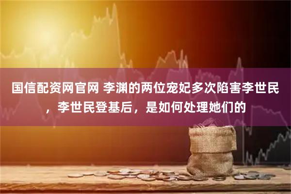 国信配资网官网 李渊的两位宠妃多次陷害李世民，李世民登基后，是如何处理她们的