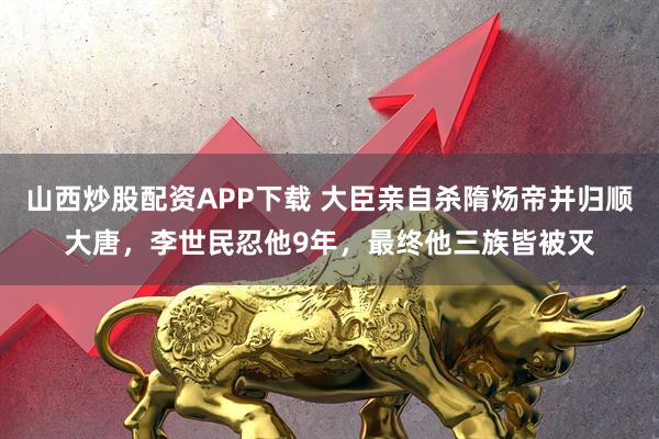 山西炒股配资APP下载 大臣亲自杀隋炀帝并归顺大唐，李世民忍他9年，最终他三族皆被灭