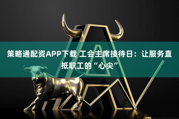 策略通配资APP下载 工会主席接待日：让服务直抵职工的“心尖”