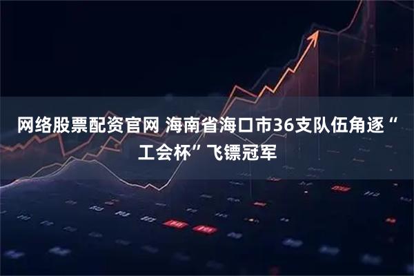 网络股票配资官网 海南省海口市36支队伍角逐“工会杯”飞镖冠军