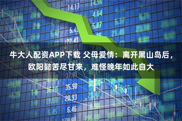 牛大人配资APP下载 父母爱情：离开黑山岛后，欧阳懿苦尽甘来，难怪晚年如此自大