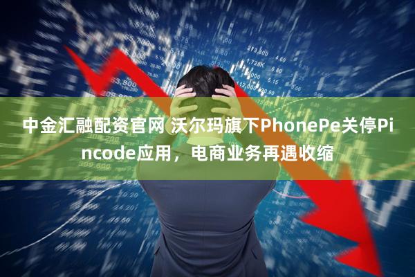 中金汇融配资官网 沃尔玛旗下PhonePe关停Pincode应用，电商业务再遇收缩