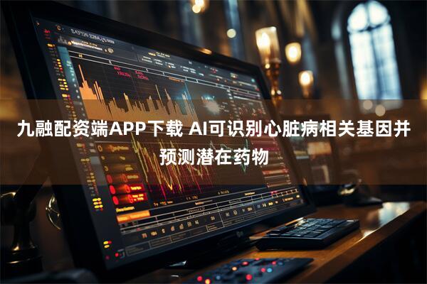 九融配资端APP下载 AI可识别心脏病相关基因并预测潜在药物