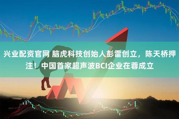 兴业配资官网 脑虎科技创始人彭雷创立，陈天桥押注！中国首家超声波BCI企业在蓉成立