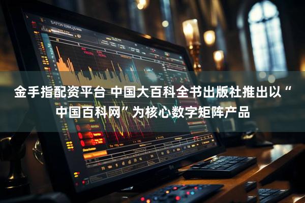 金手指配资平台 中国大百科全书出版社推出以“中国百科网”为核心数字矩阵产品