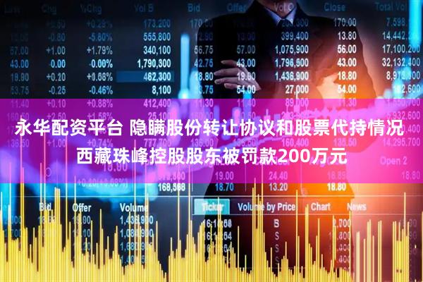 永华配资平台 隐瞒股份转让协议和股票代持情况 西藏珠峰控股股东被罚款200万元