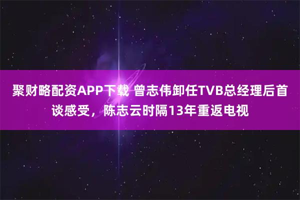 聚财略配资APP下载 曾志伟卸任TVB总经理后首谈感受，陈志云时隔13年重返电视