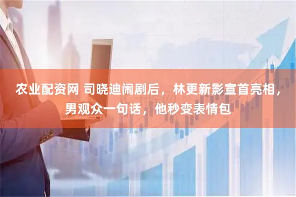 农业配资网 司晓迪闹剧后，林更新影宣首亮相，男观众一句话，他秒变表情包