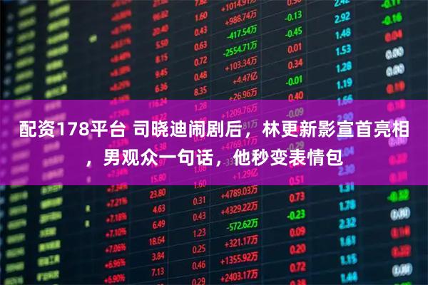 配资178平台 司晓迪闹剧后，林更新影宣首亮相，男观众一句话，他秒变表情包