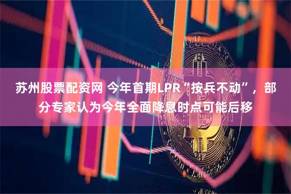 苏州股票配资网 今年首期LPR“按兵不动”，部分专家认为今年全面降息时点可能后移