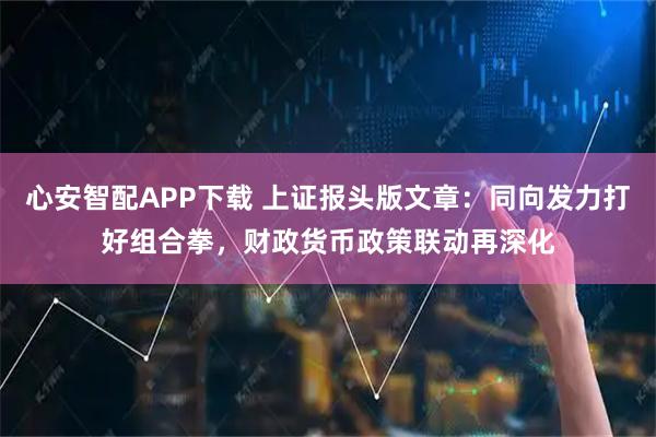 心安智配APP下载 上证报头版文章：同向发力打好组合拳，财政货币政策联动再深化