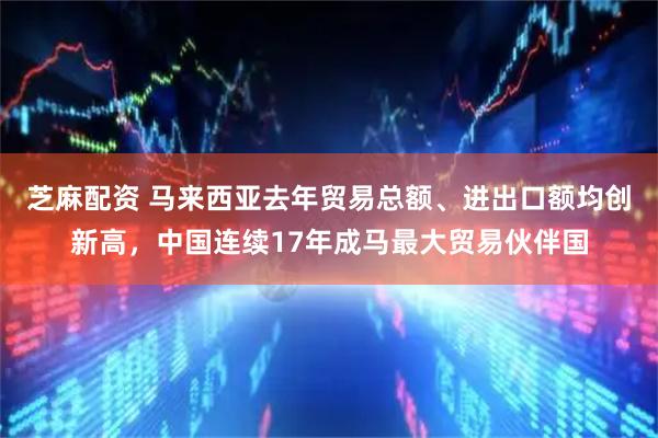 芝麻配资 马来西亚去年贸易总额、进出口额均创新高，中国连续17年成马最大贸易伙伴国
