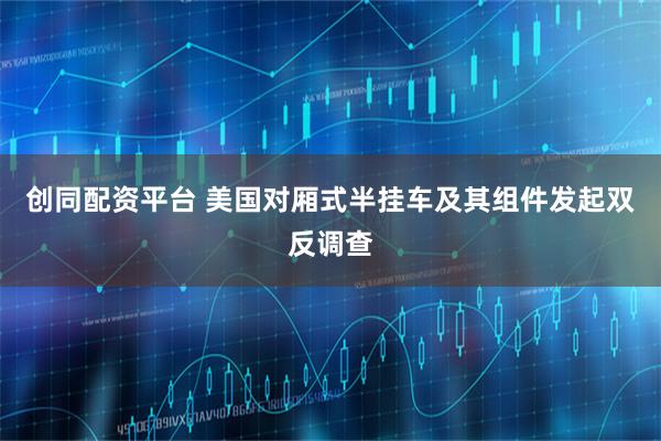 创同配资平台 美国对厢式半挂车及其组件发起双反调查