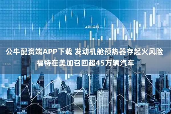 公牛配资端APP下载 发动机舱预热器存起火风险 福特在美加召回超45万辆汽车