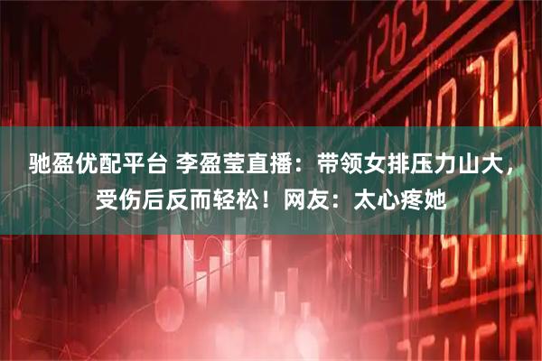 驰盈优配平台 李盈莹直播：带领女排压力山大，受伤后反而轻松！网友：太心疼她
