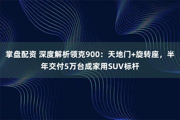 掌盘配资 深度解析领克900：天地门+旋转座，半年交付5万台成家用SUV标杆