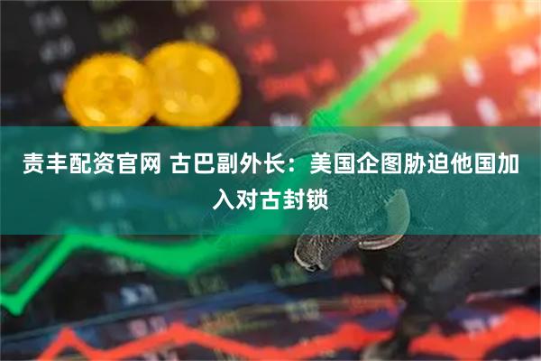 责丰配资官网 古巴副外长：美国企图胁迫他国加入对古封锁