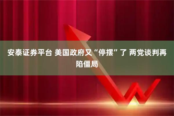 安泰证券平台 美国政府又“停摆”了 两党谈判再陷僵局