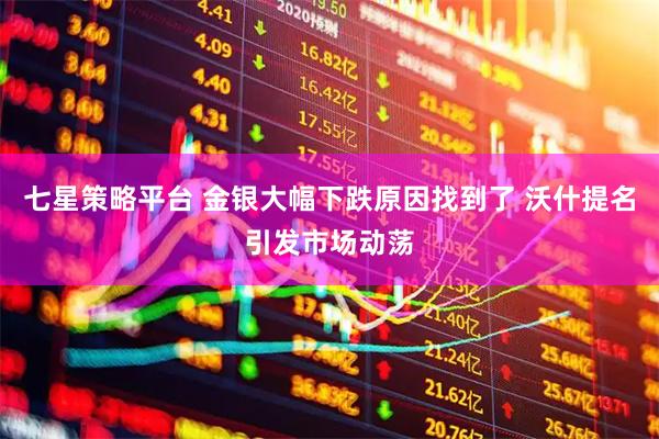 七星策略平台 金银大幅下跌原因找到了 沃什提名引发市场动荡