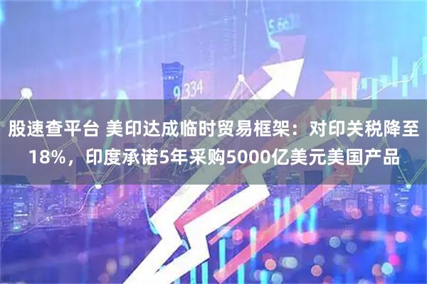 股速查平台 美印达成临时贸易框架：对印关税降至18%，印度承诺5年采购5000亿美元美国产品