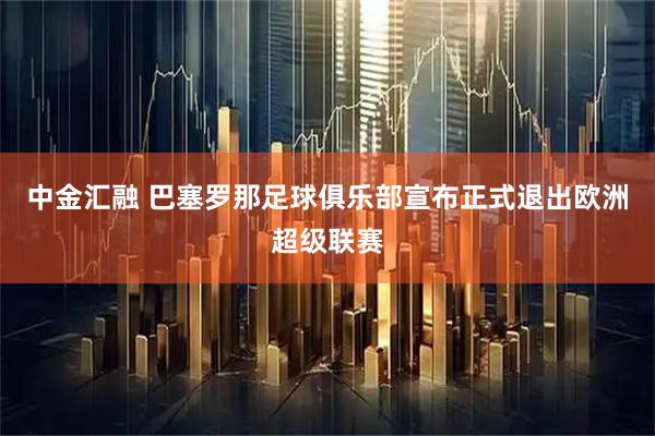 中金汇融 巴塞罗那足球俱乐部宣布正式退出欧洲超级联赛