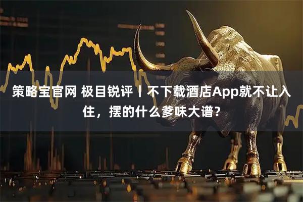策略宝官网 极目锐评丨不下载酒店App就不让入住，摆的什么爹味大谱？