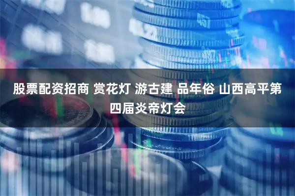 股票配资招商 赏花灯 游古建 品年俗 山西高平第四届炎帝灯会