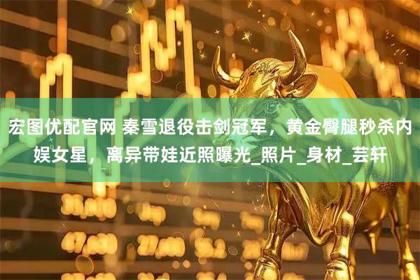 宏图优配官网 秦雪退役击剑冠军,黄金臀腿秒杀内娱女星,离异带娃近照曝光_照片_身材_芸轩