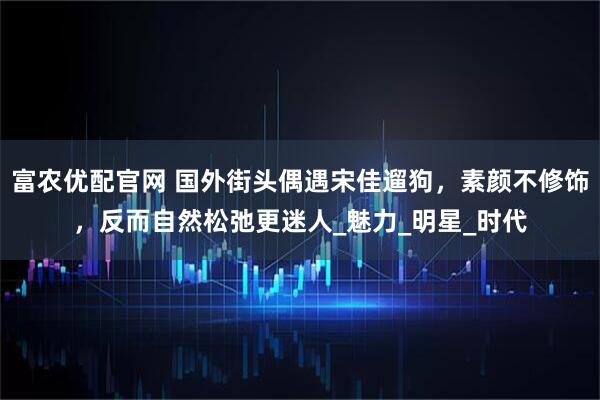 富农优配官网 国外街头偶遇宋佳遛狗，素颜不修饰，反而自然松弛更迷人_魅力_明星_时代