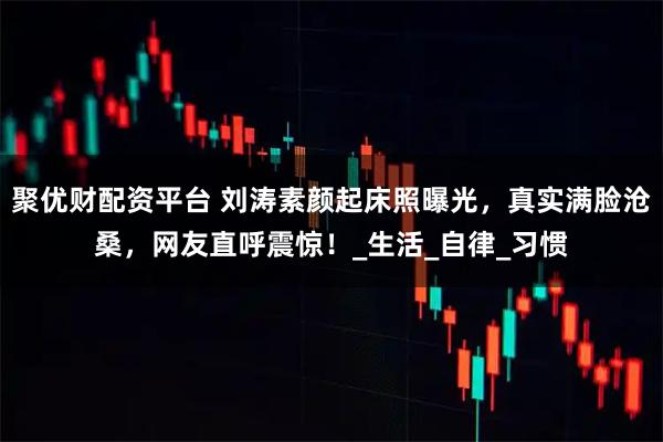 聚优财配资平台 刘涛素颜起床照曝光，真实满脸沧桑，网友直呼震惊！_生活_自律_习惯